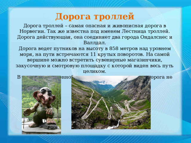 Дорога троллей  Дорога троллей – самая опасная и живописная дорога в Норвегии. Так же известна под именем Лестница троллей. Дорога действующая, она соединяет два города Ондалснес и Валлдал. Дорога ведет путников на высоту в 858 метров над уровнем моря, на пути встречаются 11 крутых поворотов. На самой вершине можно встретить сувенирные магазинчики, закусочную и смотровую площадку с которой виден весь путь целиком. В связи с повышенной опасностью в зимнее время дорога не доступны 