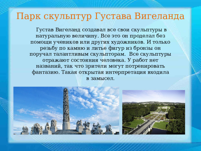Парк скульптур Густава Вигеланда   Густав Вигеланд создавал все свои скульптуры в натуральную величину. Все это он проделал без помощи учеников или других художников. И только резьбу по камню и литье фигур из бронзы он поручал талантливым скульпторам.   Все скульптуры отражают состояния человека. У работ нет названий, так что зрители могут потренировать фантазию. Такая открытая интерпретация входила в замысел. 