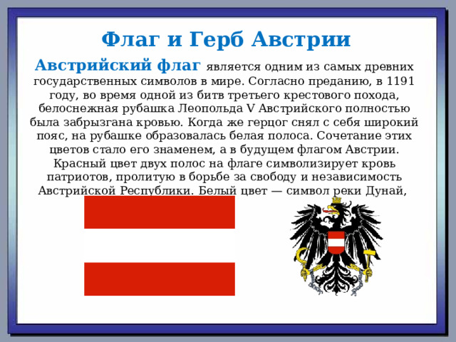 Флаг и Герб Австрии Австрийский флаг является одним из самых древних государственных символов в мире. Согласно преданию, в 1191 году, во время одной из битв третьего крестового похода, белоснежная рубашка Леопольда V Австрийского полностью была забрызгана кровью. Когда же герцог снял с себя широкий пояс, на рубашке образовалась белая полоса. Сочетание этих цветов стало его знаменем, а в будущем флагом Австрии. Красный цвет двух полос на флаге символизирует кровь патриотов, пролитую в борьбе за свободу и независимость Австрийской Республики. Белый цвет — символ реки Дунай,  