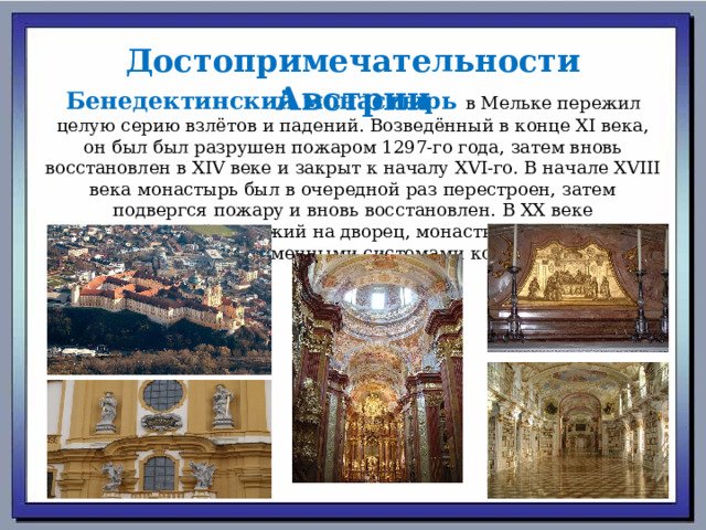 Достопримечательности Австрии Бенедектинский монастырь в Мельке пережил целую серию взлётов и падений. Возведённый в конце XI века, он был был разрушен пожаром 1297-го года, затем вновь восстановлен в XIV веке и закрыт к началу XVI-го. В начале XVIII века монастырь был в очередной раз перестроен, затем подвергся пожару и вновь восстановлен. В XX веке величественный, похожий на дворец, монастырский комплекс был снабжён современными системами коммуникаций. 