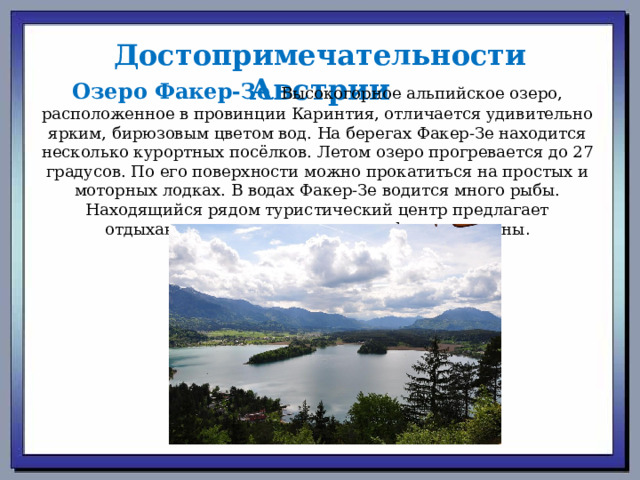 Достопримечательности Австрии Озеро Факер-Зе . Высокогорное альпийское озеро, расположенное в провинции Каринтия, отличается удивительно ярким, бирюзовым цветом вод. На берегах Факер-Зе находится несколько курортных посёлков. Летом озеро прогревается до 27 градусов. По его поверхности можно прокатиться на простых и моторных лодках. В водах Факер-Зе водится много рыбы. Находящийся рядом туристический центр предлагает отдыхающим посетить уютные кафе и рестораны . 