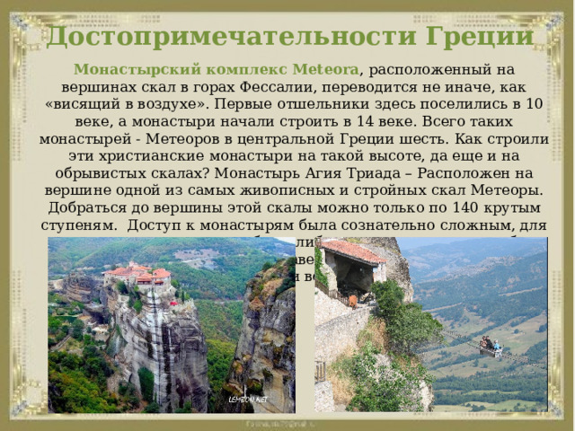 Достопримечательности Греции Монастырский комплекс Meteora , расположенный на вершинах скал в горах Фессалии, переводится не иначе, как «висящий в воздухе». Первые отшельники здесь поселились в 10 веке, а монастыри начали строить в 14 веке. Всего таких монастырей - Метеоров в центральной Греции шесть. Как строили эти христианские монастыри на такой высоте, да еще и на обрывистых скалах? Монастырь Агия Триада – Расположен на вершине одной из самых живописных и стройных скал Метеоры. Добраться до вершины этой скалы можно только по 140 крутым ступеням.  Доступ к монастырям была сознательно сложным, для поднятия наверх нужны были либо длинные лестницы, либо большие сети - для поднятия наверх продуктов и необходимых товаров и вещей. 