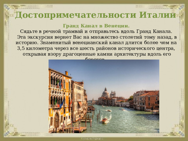 Достопримечательности Италии Гранд Канал в Венеции.  Сядьте в речной трамвай и отправьтесь вдоль Гранд Канала.  Эта экскурсия вернет Вас на множество столетий тому назад, в историю. Знаменитый венецианский канал длится более чем на 3,5 километра через все шесть районов исторического центра,  открывая взору драгоценные камни архитектуры вдоль его берегов.  