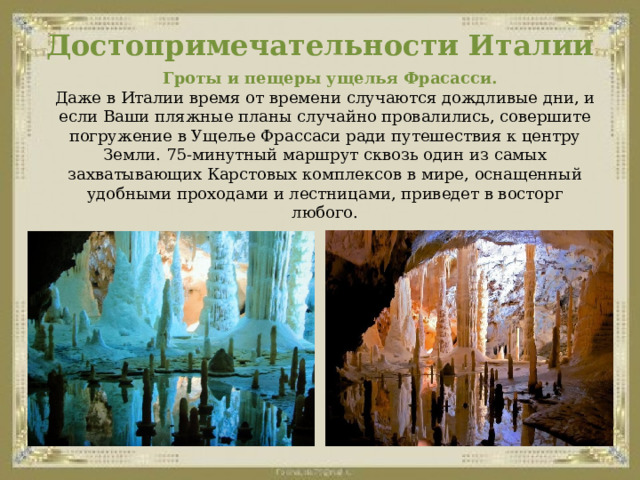 Достопримечательности Италии    Гроты и пещеры ущелья Фрасасси.  Даже в Италии время от времени случаются дождливые дни, и если Ваши пляжные планы случайно провалились, совершите погружение в Ущелье Фрассаси ради путешествия к центру Земли. 75-минутный маршрут сквозь один из самых захватывающих Карстовых комплексов в мире, оснащенный удобными проходами и лестницами, приведет в восторг любого. 