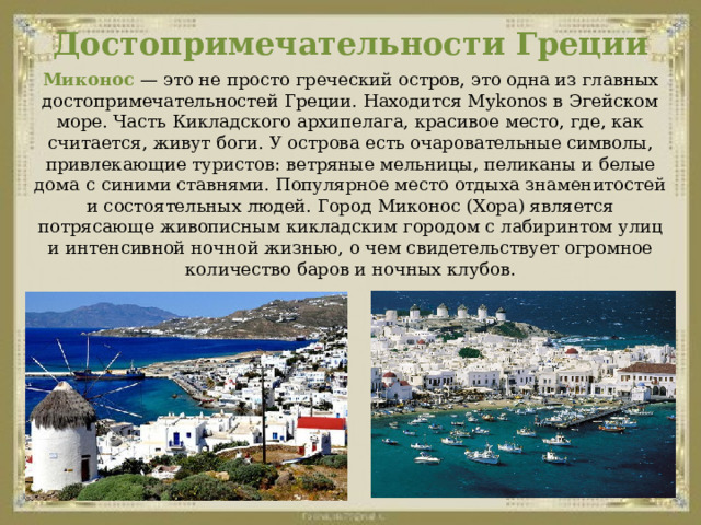 Достопримечательности Греции Миконос — это не просто греческий остров, это одна из главных достопримечательностей Греции. Находится Mykonos в Эгейском море. Часть Кикладского архипелага, красивое место, где, как считается, живут боги. У острова есть очаровательные символы, привлекающие туристов: ветряные мельницы, пеликаны и белые дома с синими ставнями. Популярное место отдыха знаменитостей и состоятельных людей. Город Миконос (Хора) является потрясающе живописным кикладским городом с лабиринтом улиц и интенсивной ночной жизнью, о чем свидетельствует огромное количество баров и ночных клубов. 