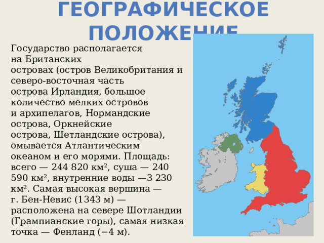 Географическое положение Государство располагается на Британских островах (остров Великобритания и северо-восточная часть острова Ирландия, большое количество мелких островов и архипелагов, Нормандские острова, Оркнейские острова, Шетландские острова), омывается Атлантическим океаном и его морями. Площадь: всего — 244 820 км², суша — 240 590 км², внутренние воды —3 230 км². Самая высокая вершина — г. Бен-Невис (1343 м) — расположена на севере Шотландии (Грампианские горы), самая низкая точка — Фенланд (−4 м). 