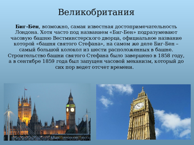 Великобритания Биг-Бен , возможно, самая известная достопримечательность Лондона. Хотя часто под названием «Биг-Бен» подразумевают часовую башню Вестминстерского дворца, официальное название которой «башня святого Стефана», на самом же деле Биг-Бен – самый большой колокол из шести расположенных в башне. Строительство башни святого Стефана было завершено в 1858 году, а в сентябре 1859 года был запущен часовой механизм, который до сих пор ведет отсчет времени.   