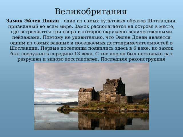 Великобритания Замок Эйлен Донан - один из самых культовых образов Шотландии, признанный во всем мире. Замок располагается на острове в месте, где встречаются три озера и которое окружено величественными пейзажами. Поэтому не удивительно, что Эйлен Донан является одним из самых важных и посещаемых достопримечательностей в Шотландии. Первые поселенцы появились здесь в 6 веке, но замок был сооружен в середине 13 века. С тех пор он был несколько раз разрушен и заново восстановлен. Последняя реконструкция закончилась в 1932 году. 