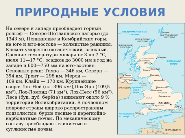 Природные условия На севере и западе преобладает горный рельеф — Северо-Шотландское нагорье (до 1343 м), Пеннинские и Кембрийские горы; на юге и юго-востоке — холмистые равнины. Климат умеренно океанический, влажный. Средние температуры января от 3 до 7 °C, июля 11—17 °C; осадков до 3000 мм в год на западе и 600—750 мм на юго-востоке. Основные реки: Темза — 346 км, Северн — 354 км, Трент — 298 км, Мерси — 109 км, Клайд — 170 км. Крупнейшие озёра: Лох-Ней (пл. 396 км²),Лох-Эрн (109,5 км²), Лох-Ломонд (71 км²), Лох-Несс (56 км²). Леса (бук, дуб, берёза) занимают около 9 % территории Великобритании. В почвенном покрове страны широко распространены подзолистые, бурые лесные и перегнойно-карбонатные почвы. По механическому составу преобладают глинистые и суглинистые почвы. 