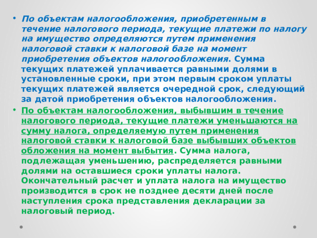 По объектам налогообложения, приобретенным в течение налогового периода, текущие платежи по налогу на имущество определяются путем применения налоговой ставки к налоговой базе на момент приобретения объектов налогообложения . Сумма текущих платежей уплачивается равными долями в установленные сроки, при этом первым сроком уплаты текущих платежей является очередной срок, следующий за датой приобретения объектов налогообложения. По объектам налогообложения, выбывшим в течение налогового периода, текущие платежи уменьшаются на сумму налога, определяемую путем применения налоговой ставки к налоговой базе выбывших объектов обложения на момент выбытия . Сумма налога, подлежащая уменьшению, распределяется равными долями на оставшиеся сроки уплаты налога. Окончательный расчет и уплата налога на имущество производится в срок не позднее десяти дней после наступления срока представления декларации за налоговый период. 