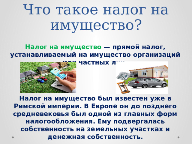 Что такое налог на имущество? Налог на имущество — прямой налог, устанавливаемый на имущество организаций или частных лиц. Налог на имущество был известен уже в Римской империи. В Европе он до позднего средневековья был одной из главных форм налогообложения. Ему подвергалась собственность на земельных участках и денежная собственность. 