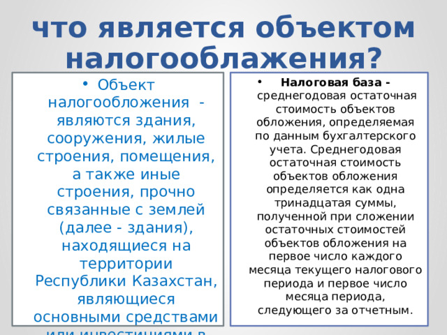 что является объектом налогооблажения? Объект налогообложения  - являются здания, сооружения, жилые строения, помещения, а также иные строения, прочно связанные с землей (далее - здания), находящиеся на территории Республики Казахстан, являющиеся основными средствами или инвестициями в недвижимость. Налоговая база -  среднегодовая остаточная стоимость объектов обложения, определяемая по данным бухгалтерского учета. Среднегодовая остаточная стоимость объектов обложения определяется как одна тринадцатая суммы, полученной при сложении остаточных стоимостей объектов обложения на первое число каждого месяца текущего налогового периода и первое число месяца периода, следующего за отчетным. 