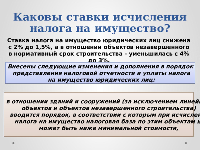 Каковы ставки исчисления налога на имущество? Ставка налога на имущество юридических лиц снижена с 2% до 1,5%, а в отношении объектов незавершенного в нормативный срок строительства - уменьшилась с 4% до 3%. Внесены следующие изменения и дополнения в порядок  представления налоговой отчетности и уплаты налога  на имущество юридических лиц: в отношении зданий и сооружений (за исключением линейных объектов и объектов незавершенного строительства) вводится порядок, в соответствии с которым при исчислении  налога на имущество налоговая база по этим объектам не может быть ниже минимальной стоимости, 