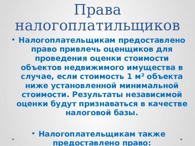 Права налогоплатильщиков Налогоплательщикам предоставлено право привлечь оценщиков для проведения оценки стоимости объектов недвижимого имущества в случае, если стоимость 1 м² объекта ниже установленной минимальной стоимости. Результаты независимой оценки будут признаваться в качестве налоговой базы.  Налогоплательщикам также предоставлено право:  