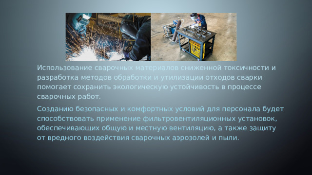 Использование сварочных материалов сниженной токсичности и разработка методов обработки и утилизации отходов сварки помогает сохранить экологическую устойчивость в процессе сварочных работ. Созданию безопасных и комфортных условий для персонала будет способствовать применение фильтровентиляционных установок, обеспечивающих общую и местную вентиляцию, а также защиту от вредного воздействия сварочных аэрозолей и пыли. 