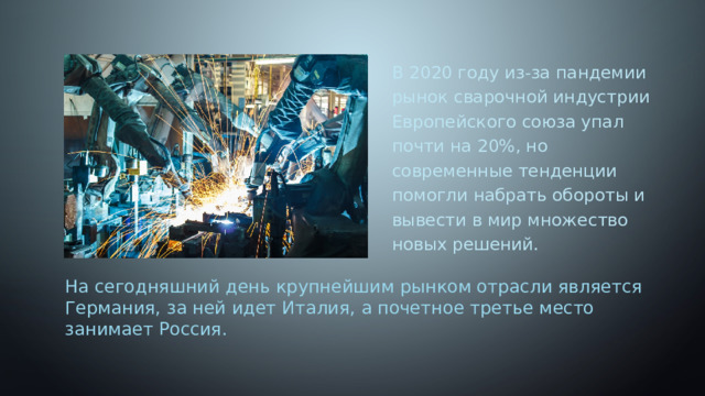 В 2020 году из-за пандемии рынок сварочной индустрии Европейского союза упал почти на 20%, но современные тенденции помогли набрать обороты и вывести в мир множество новых решений. На сегодняшний день крупнейшим рынком отрасли является Германия, за ней идет Италия, а почетное третье место занимает Россия. 