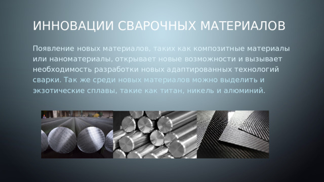 Инновации сварочных материалов Появление новых материалов, таких как композитные материалы или наноматериалы, открывает новые возможности и вызывает необходимость разработки новых адаптированных технологий сварки. Так же среди новых материалов можно выделить и экзотические сплавы, такие как титан, никель и алюминий. 
