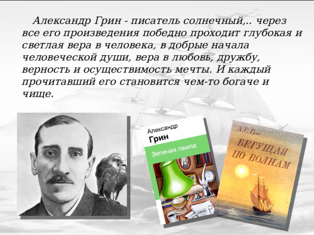  Александр Грин - писатель солнечный,.. через все его произведения победно проходит глубокая и светлая вера в человека, в добрые начала человеческой души, вера в любовь, дружбу, верность и осуществимость мечты. И каждый прочитавший его становится чем-то богаче и чище.  В.Кетлинская 