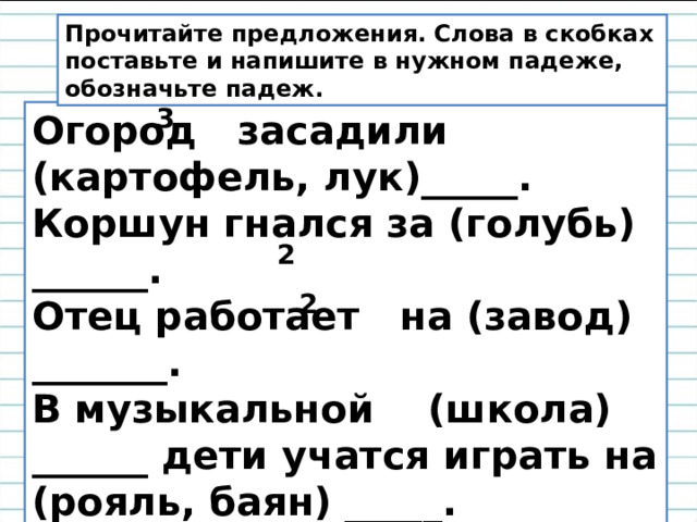Прочитайте предложения. Слова в скобках поставьте и напишите в нужном падеже, обозначьте падеж. 3 Огород засадили (картофель, лук)_____. Коршун гнался за (голубь) ______. Отец работает на (завод) _______. В музыкальной (школа) ______ дети учатся играть на (рояль, баян) _____. 2 2 