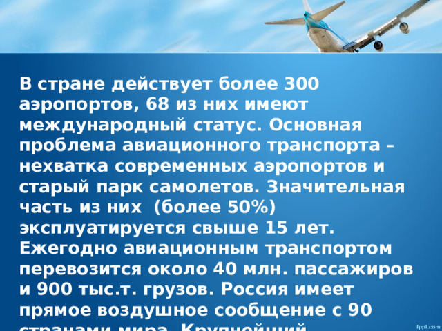 В стране действует более 300 аэропортов, 68 из них имеют международный статус. Основная проблема авиационного транспорта – нехватка современных аэропортов и старый парк самолетов. Значительная часть из них (более 50%) эксплуатируется свыше 15 лет. Ежегодно авиационным транспортом перевозится около 40 млн. пассажиров и 900 тыс.т. грузов. Россия имеет прямое воздушное сообщение с 90 странами мира. Крупнейший авиаионный узел России – Московский. 