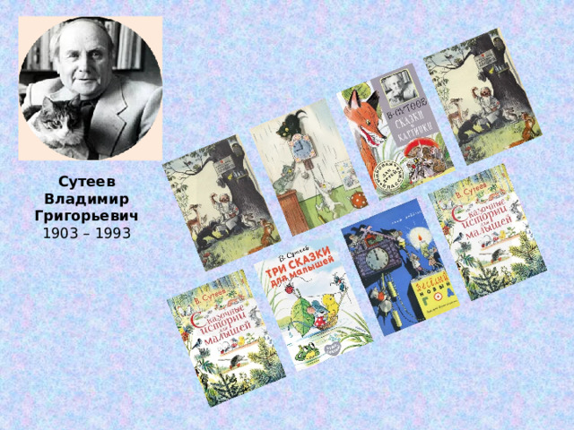 Сутеев  Владимир Григорьевич 1903 – 1993 Владимир Григорьевич – заслуженный деятель искусств, художник, писатель, сценарист, один из зачинателей советской мультипликации. Прошел Великую Отечественную войну.   Одинаково владел правой и левой рукой, причём одновременно одной мог писать, а другой — рисовать.   Первую известность получил как художник-карикатурист.  Сутеев иллюстрировал книги Барто, Чуковского, Маршака, Михалкова, а также свои собственные сказки. Работая в детском издательстве, сам написал около сорока поучительных и остроумных сказок: «Кто сказал мяу?», «Мешок яблок», «Палочка-выручалочка».    