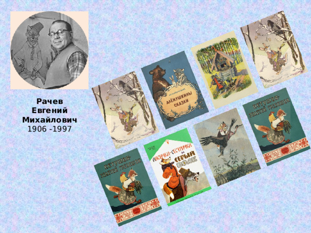 Рачев  Евгений Михайлович 1906 -1997 Евгений Михайлович — художник-анималист с гениальной фантазией: на созданных им иллюстрациях животные носят одежду, имеют человеческую мимику и характер. Рачев родом из Сибири и первые впечатления о животном мире получил в тайге, где делал зарисовки с натуры.   Его волшебные детские впечатления ожили в иллюстрациях к незатейливым историям: «Теремок», «Колобок», «Петушок — Золотой гребешок», «Волк и козлята». Евгений Рачев иллюстрировал произведения Пришвина, басни Крылова, «Алёнушкины сказки» Мамина-Сибиряка, произведения В. Бианки, русские народные сказки и сказки народов Севера. Талант Рачева очень ярко проявился в деревянной скульптуре. Евгений Михайлович из замысловатых сучков, корней делал удивительные фигурки зверей, птиц, рыб. Почти 20 лет он проработал главным художником в издательстве «Малыш», создав там хорошие творческие условия для детских художников – иллюстраторов.  