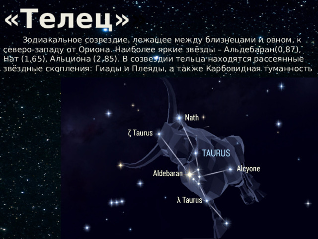  Созвездие «Телец» »  Зодиакальное созвездие, лежащее между близнецами и овном, к северо-западу от Ориона. Наиболее яркие звёзды – Альдебаран(0,87), Нат (1,65), Альциона (2,85). В созвездии тельца находятся рассеянные звёздные скопления: Гиады и Плеяды, а также Карбовидная туманность 