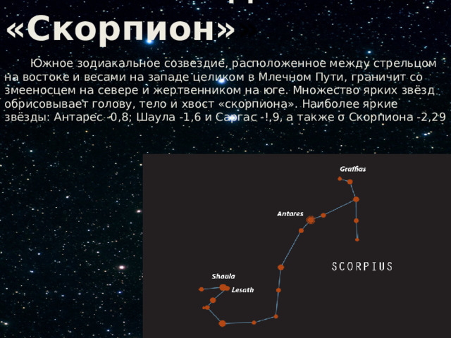  Созвездие «Скорпион» »  Южное зодиакальное созвездие, расположенное между стрельцом на востоке и весами на западе целиком в Млечном Пути, граничит со змееносцем на севере и жертвенником на юге. Множество ярких звёзд обрисовывает голову, тело и хвост «скорпиона». Наиболее яркие звёзды: Антарес -0,8; Шаула -1,6 и Саргас -!,9, а также σ Скорпиона -2,29 