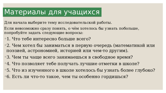 Материалы для учащихся Для начала выберите тему исследовательской работы. Если невозможно сразу понять, о чём хотелось бы узнать побольше, попробуйте задать следующие вопросы: 1. Что тебе интересно больше всего? 2. Чем хотел бы заниматься в первую очередь (матема­тикой или поэзией, астрономией, историей или чем­-то другим). 3. Чем ты чаще всего занимаешься в свободное время? 4. Что позволяет тебе получать лучшие отметки в шко­ле? 5. Что из изученного в школе хотелось бы узнать бо­лее глубоко? 6. Есть ли что-то такое, чем ты особенно гордишься? 