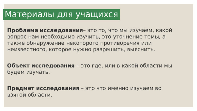 Материалы для учащихся Проблема   исследования – это то, что мы изучаем, какой вопрос нам необходимо изучить, это уточнение темы, а также обнаружение некоторого противоречия или неизвестного, которое нужно разрешить, выяснить. Объект исследования  – это где, или в какой области мы будем изучать. Предмет исследования  – это что именно изучаем во взятой области. 