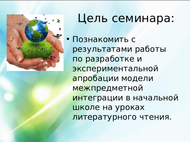 Цель семинара: Познакомить с результатами работы по разработке и экспериментальной апробации модели межпредметной интеграции в начальной школе на уроках литературного чтения. 