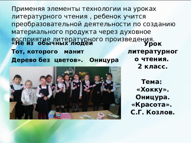   Применяя элементы технологии на уроках литературного чтения , ребенок учится преобразовательной деятельности по созданию материального продукта через духовное восприятие литературного произведения.   «Не из обычных людей Тот, которого манит Дерево без цветов». Оницура Урок литературного чтения. 2 класс.  Тема: «Хокку». Оницура. «Красота». С.Г. Козлов.  