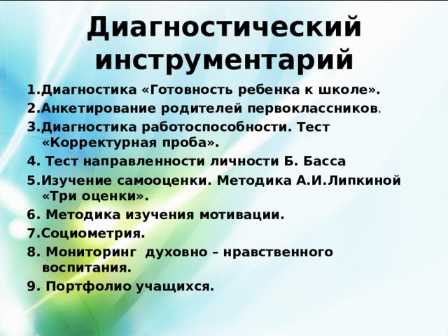 Диагностический инструментарий 1.Диагностика «Готовность ребенка к школе». 2.Анкетирование родителей первоклассников . 3.Диагностика работоспособности. Тест «Корректурная проба». 4. Тест направленности личности Б. Басса 5.Изучение самооценки. Методика А.И.Липкиной «Три оценки». 6. Методика изучения мотивации. 7.Социометрия. 8. Мониторинг духовно – нравственного воспитания. 9. Портфолио учащихся.  