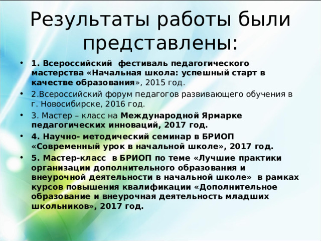 Результаты работы были представлены: 1. Всероссийский фестиваль педагогического мастерства «Начальная школа: успешный старт в качестве образования », 2015 год. 2.Всероссийский форум педагогов развивающего обучения в г. Новосибирске, 2016 год. 3. Мастер – класс на Международной Ярмарке педагогических инноваций, 2017 год. 4. Научно- методический семинар в БРИОП «Современный урок в начальной школе», 2017 год. 5. Мастер-класс в БРИОП по теме «Лучшие практики организации дополнительного образования и внеурочной деятельности в начальной школе» в рамках курсов повышения квалификации «Дополнительное образование и внеурочная деятельность младших школьников», 2017 год.      