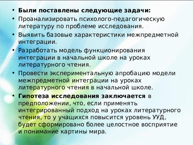 Были поставлены следующие задачи: Проанализировать психолого-педагогическую литературу по проблеме исследования. Выявить базовые характеристики межпредметной интеграции. Разработать модель функционирования интеграции в начальной школе на уроках литературного чтения. Провести экспериментальную апробацию модели межпредметной интеграции на уроках литературного чтения в начальной школе. Гипотеза исследования заключается в предположении, что, если применять интегрированный подход на уроках литературного чтения, то у учащихся повысится уровень УУД, будет сформировано более целостное восприятие и понимание картины мира.   