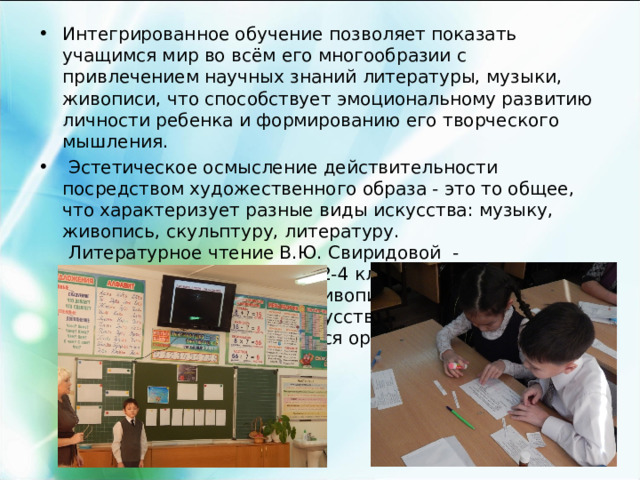 Интегрированное обучение позволяет показать учащимся мир во всём его многообразии с привлечением научных знаний литературы, музыки, живописи, что способствует эмоциональному развитию личности ребенка и формированию его творческого мышления.  Эстетическое осмысление действительности посредством художественного образа - это то общее, что характеризует разные виды искусства: музыку, живопись, скульптуру, литературу.  Литературное чтение В.Ю. Свиридовой - интегрированный курс. Во 2-4 классах на уроках дети знакомятся с шедеврами живописи, учатся понимать язык изобразительного искусства, слушают классическую музыку, учатся ориентироваться в мире КУЛЬТУРЫ.  