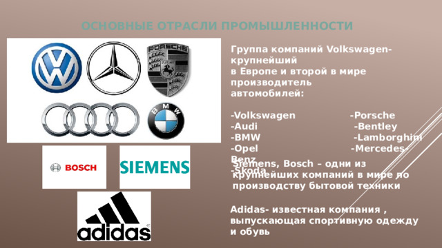 ОСНОВНЫЕ  ОТРАСЛИ ПРОМЫШЛЕННОСТИ Группа компаний Volkswagen- крупнейший в Европе и второй в мире производитель автомобилей:  -Volkswagen -Porsche -Audi -Bentley -BMW -Lamborghini -Opel -Mercedes-Benz -Skoda Siemens, Bosch – одни из крупнейших компаний в мире по производству бытовой техники Adidas- известная компания , выпускающая спортивную одежду и обувь 