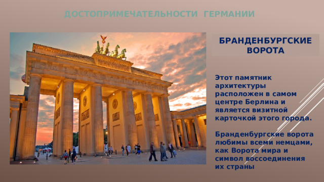 ДОСТОПРИМЕЧАТЕЛЬНОСТИ ГЕРМАНИИ БРАНДЕНБУРГСКИЕ ВОРОТА Этот памятник архитектуры расположен в самом центре Берлина и является визитной карточкой этого города.  Бранденбургские ворота любимы всеми немцами, как Ворота мира и символ воссоединения их страны   