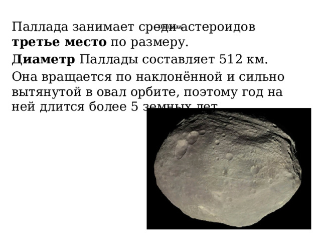 Паллада занимает среди астероидов третье место по размеру. Диаметр Паллады составляет 512 км. Она вращается по наклонённой и сильно вытянутой в овал орбите, поэтому год на ней длится более 5 земных лет. Паллада    