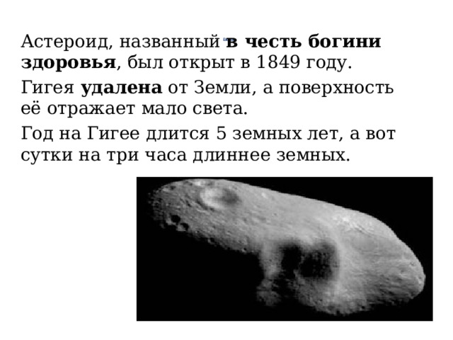 Астероид, названный в честь богини здоровья , был открыт в 1849 году. Гигея удалена от Земли, а поверхность её отражает мало света. Год на Гигее длится 5 земных лет, а вот сутки на три часа длиннее земных.   Гигея    