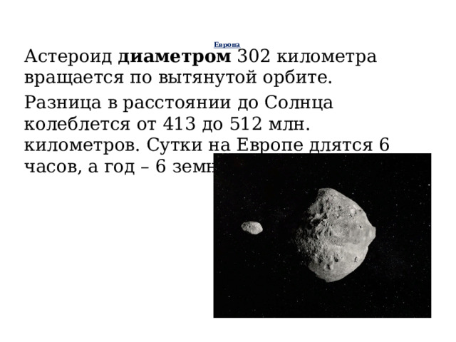 Европа    Астероид диаметром 302 километра вращается по вытянутой орбите. Разница в расстоянии до Солнца колеблется от 413 до 512 млн. километров. Сутки на Европе длятся 6 часов, а год – 6 земных.    