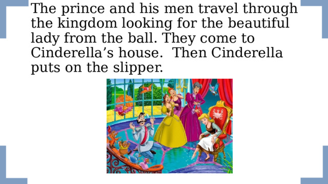 The prince and his men travel through the kingdom looking for the beautiful lady from the ball. They come to Cinderella’s house. Then Cinderella puts on the slipper.  