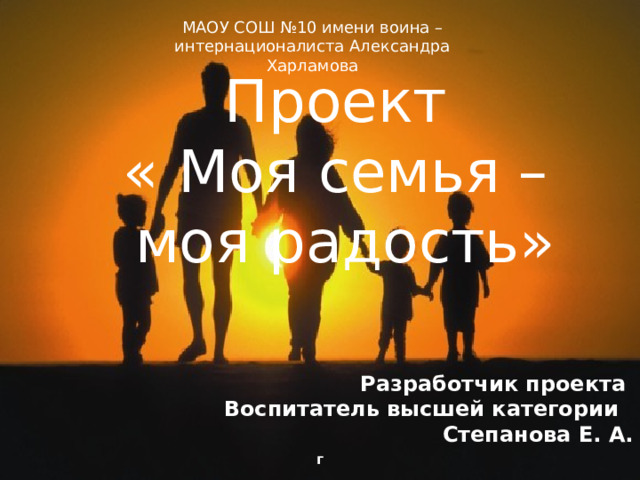 МАОУ СОШ №10 имени воина – интернационалиста Александра Харламова Проект « Моя семья – моя радость»  Разработчик проекта Воспитатель высшей категории Степанова Е. А. г 
