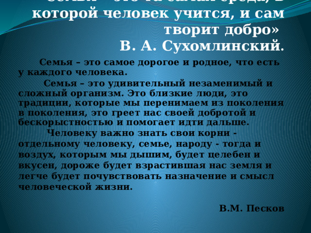 «Семья – это та самая среда, в которой человек учится, и сам творит добро»  В. А. Сухомлинский .  Семья – это самое дорогое и родное, что есть у каждого человека.  Семья – это удивительный незаменимый и сложный организм. Это близкие люди, это традиции, которые мы перенимаем из поколения в поколения, это греет нас своей добротой и бескорыстностью и помогает идти дальше.            Человеку важно знать свои корни - отдельному человеку, семье, народу - тогда и воздух, которым мы дышим, будет целебен и вкусен, дороже будет взрастившая нас земля и легче будет почувствовать назначение и смысл человеческой жизни.   В.М. Песков 