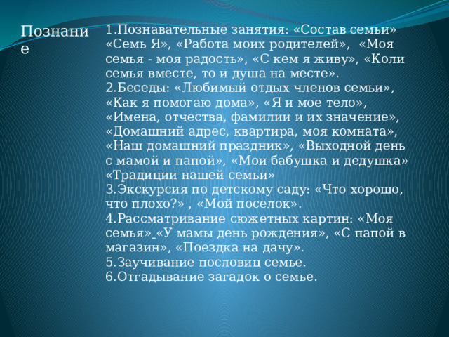 Познание 1 .Познавательные занятия: «Состав семьи» «Семь Я», «Работа моих родителей», «Моя семья - моя радость», «С кем я живу», «Коли семья вместе, то и душа на месте». 2.Беседы: «Любимый отдых членов семьи», «Как я помогаю дома», «Я и мое тело», «Имена, отчества, фамилии и их значение», «Домашний адрес, квартира, моя комната», «Наш домашний праздник», «Выходной день с мамой и папой», «Мои бабушка и дедушка» «Традиции нашей семьи» 3.Экскурсия по детскому саду: «Что хорошо, что плохо?» , «Мой поселок».  4.Рассматривание сюжетных картин: «Моя семья»  «У мамы день рождения», «С папой в магазин», «Поездка на дачу». 5.Заучивание пословиц семье. 6.Отгадывание загадок о семье. 