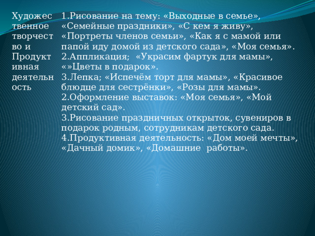 Художественное творчество и Продуктивная деятельность 1.Рисование на тему: «Выходные в семье», «Семейные праздники», «С кем я живу», «Портреты членов семьи», «Как я с мамой или папой иду домой из детского сада», «Моя семья». 2.Аппликация; «Украсим фартук для мамы», «»Цветы в подарок». 3.Лепка; «Испечём торт для мамы», «Красивое блюдце для сестрёнки», «Розы для мамы». 2.Оформление выставок: «Моя семья», «Мой детский сад». 3.Рисование праздничных открыток, сувениров в подарок родным, сотрудникам детского сада. 4.Продуктивная деятельность: «Дом моей мечты», «Дачный домик», «Домашние работы».   