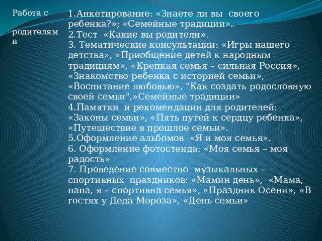 Работа с  родителями 1.Анкетирование: «Знаете ли вы своего ребенка?»; «Семейные традиции». 2.Тест «Какие вы родители». 3. Тематические консультации: «Игры нашего детства», «Приобщение детей к народным традициям», «Крепкая семья – сильная Россия», «Знакомство ребенка с историей семьи», «Воспитание любовью», 