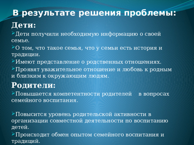 В результате решения проблемы:   Дети: Дети получили необходимую информацию о своей семье. О том, что такое семья, что у семьи есть история и традиции. Имеют представление о родственных отношениях. Проявят уважительное отношение и любовь к родным и близким к окружающим людям. Родители: Повышается компетентности родителей в вопросах семейного воспитания. Повысится уровень родительской активности в организации совместной деятельности по воспитанию детей. Происходит обмен опытом семейного воспитания и традиций. Поиск новых форм взаимодействия педагогов с родителями. 