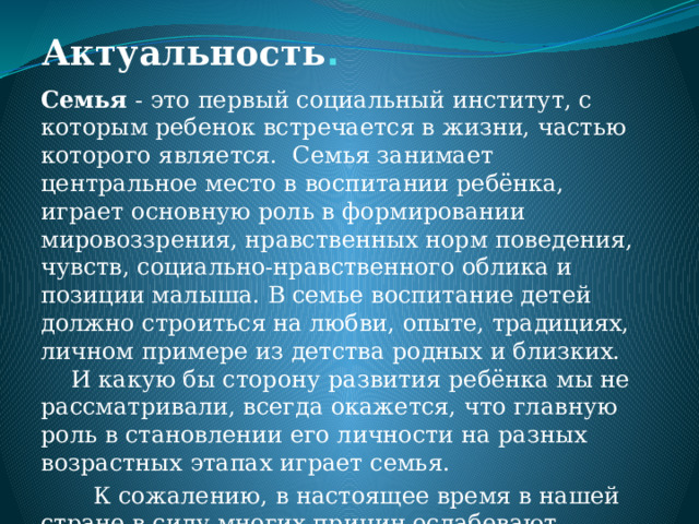 Актуальность .   Семья - это первый социальный институт, с которым ребенок встречается в жизни, частью которого является. Семья занимает центральное место в воспитании ребёнка, играет основную роль в формировании мировоззрения, нравственных норм поведения, чувств, социально-нравственного облика и позиции малыша. В семье воспитание детей должно строиться на любви, опыте, традициях, личном примере из детства родных и близких. И какую бы сторону развития ребёнка мы не рассматривали, всегда окажется, что главную роль в становлении его личности на разных возрастных этапах играет семья.  К сожалению, в настоящее время в нашей стране в силу многих причин ослабевают родственные связи, уходит в прошлое традиционное семейное воспитание. 