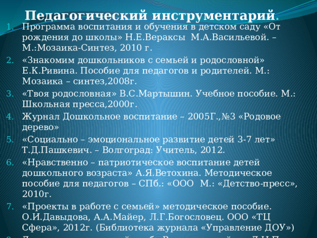 Педагогический инструментарий .   Программа воспитания и обучения в детском саду «От рождения до школы» Н.Е.Вераксы М.А.Васильевой. – М.:Мозаика-Синтез, 2010 г. «Знакомим дошкольников с семьей и родословной» Е.К.Ривина. Пособие для педагогов и родителей. М.: Мозаика – синтез,2008г. «Твоя родословная» В.С.Мартышин. Учебное пособие. М.: Школьная пресса,2000г. Журнал Дошкольное воспитание – 2005Г.,№3 «Родовое дерево» «Социально – эмоциональное развитие детей 3-7 лет» Т.Д.Пашкевич. – Волгоград: Учитель, 2012. «Нравственно – патриотическое воспитание детей дошкольного возраста» А.Я.Ветохина. Методическое пособие для педагогов – СПб.: «ООО М.: «Детство-пресс», 2010г. «Проекты в работе с семьей» методическое пособие. О.И.Давыдова, А.А.Майер, Л.Г.Богословец. ООО «ТЦ Сфера», 2012г. (Библиотека журнала «Управление ДОУ») Детско – родительский клуб «Веселая семейка» Л.Н.Попова, М.Н.Гонторевская. Практические материалы- М.:»ТЦ Сфера» 2012г.  (Библиотека журнала «Управление ДОУ») 
